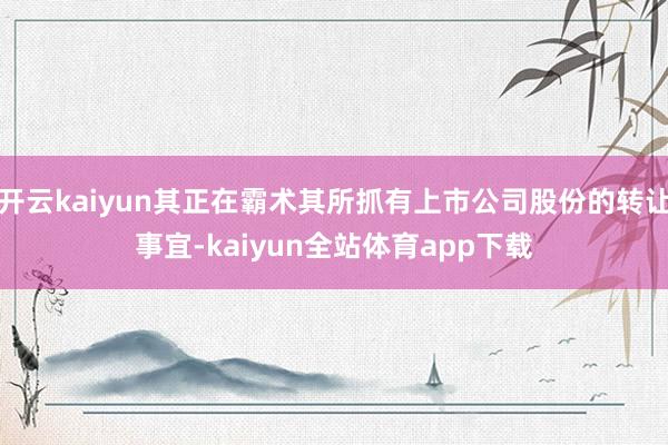 开云kaiyun其正在霸术其所抓有上市公司股份的转让事宜-kaiyun全站体育app下载