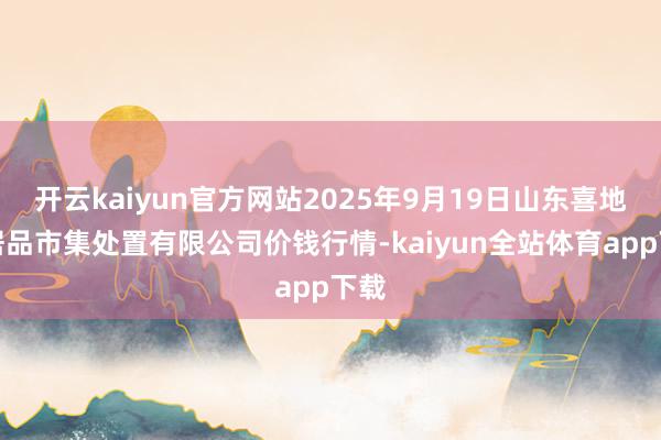 开云kaiyun官方网站2025年9月19日山东喜地农居品市集处置有限公司价钱行情-kaiyun全站体育app下载