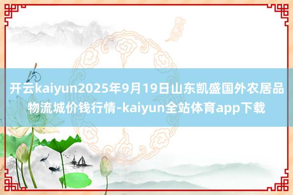 开云kaiyun2025年9月19日山东凯盛国外农居品物流城价钱行情-kaiyun全站体育app下载