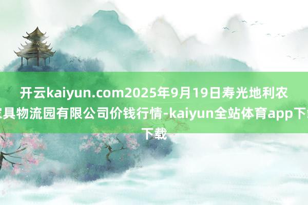 开云kaiyun.com2025年9月19日寿光地利农家具物流园有限公司价钱行情-kaiyun全站体育app下载